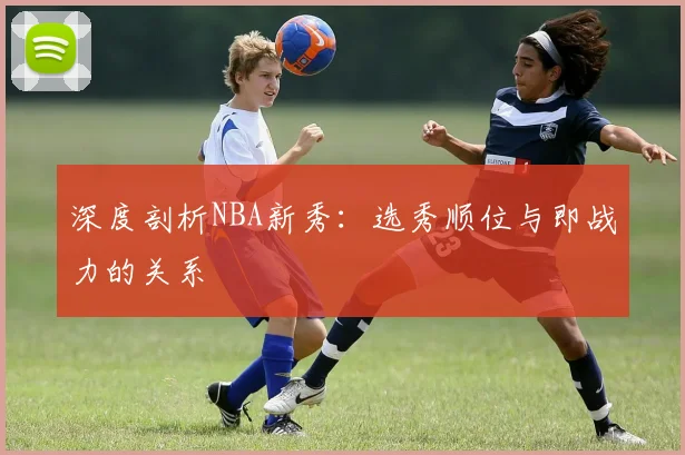 深度剖析NBA新秀:选秀顺位与即战力的关系