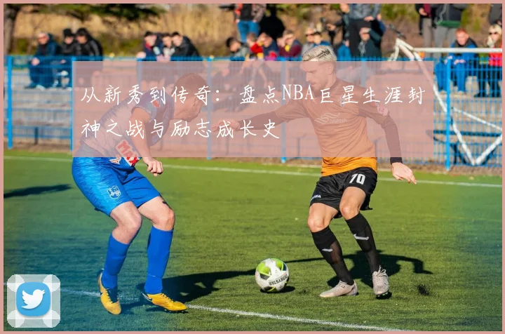 从新秀到传奇：盘点NBA巨星生涯封神之战与励志成长史