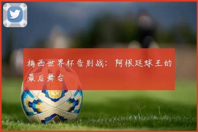 梅西世界杯告别战：阿根廷球王的最后舞台