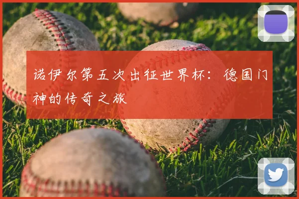 诺伊尔第五次出征世界杯：德国门神的传奇之旅