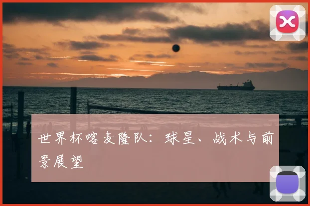 世界杯喀麦隆队：球星、战术与前景展望