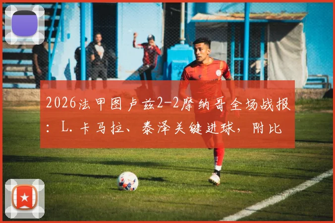 2026法甲图卢兹2-2摩纳哥全场战报:L.卡马拉、泰泽关键进球,附比赛录像与技术统计深度回顾