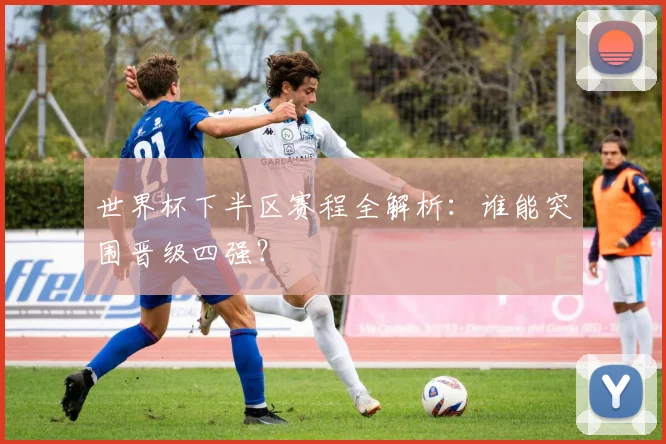 世界杯下半区赛程全解析:谁能突围晋级四强?